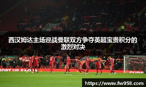 西汉姆达主场迎战曼联双方争夺英超宝贵积分的激烈对决